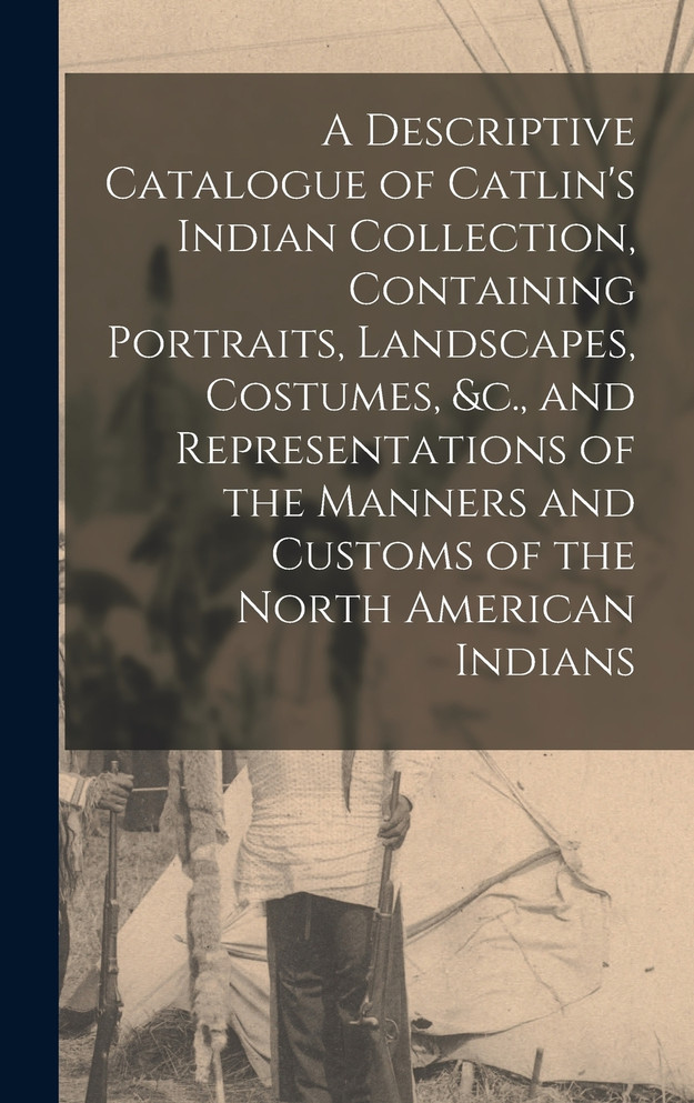 A Descriptive Catalogue of Catlin's Indian Collection, Containing Portraits, Landscapes, Costumes, &c., and Representations of the Manners and Customs of the North American Indians