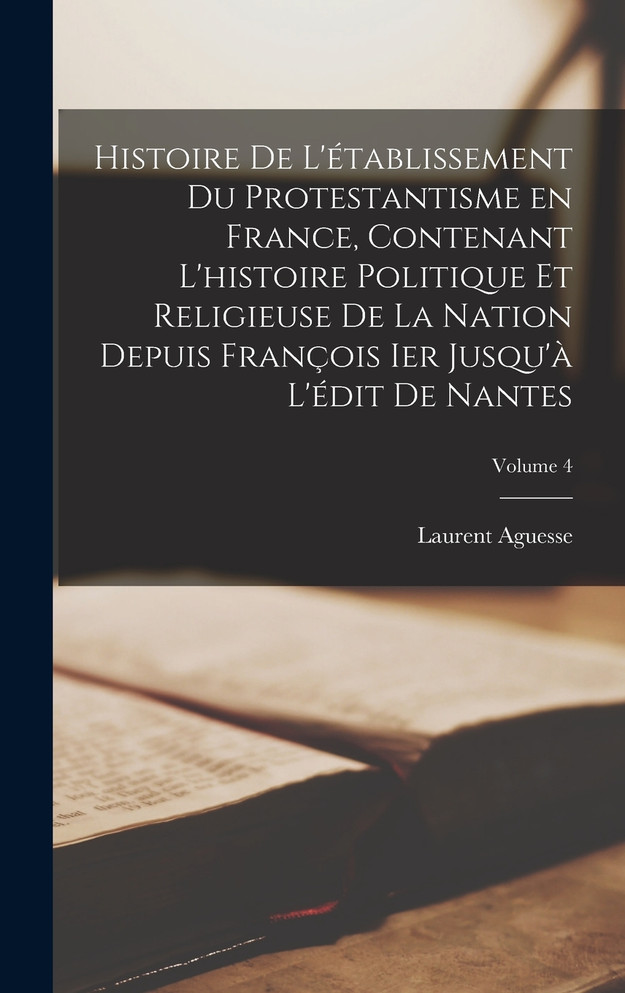 Histoire de l'établissement du protestantisme en France, contenant l'histoire politique et religieuse de la nation depuis François Ier jusqu'à l'édit de Nantes; Volume 4
