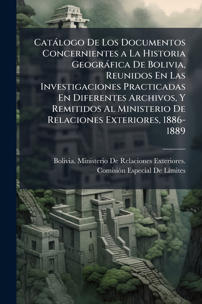 CatÃ¡logo De Los Documentos Concernientes a La Historia GeogrÃ¡fica De Bolivia, Reunidos En Las Investigaciones Practicadas En Diferentes Archivos, Y Remitidos Al Ministerio De Relaciones Exteriores, 1886-1889