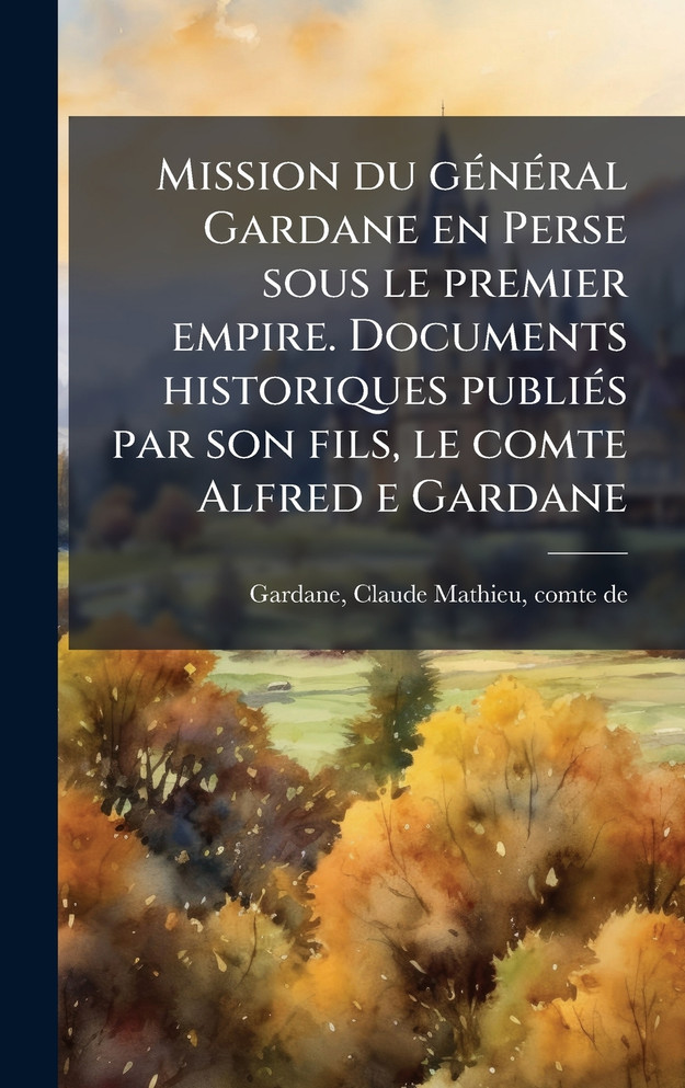 Mission du gÃ©nÃ©ral Gardane en Perse sous le premier empire. Documents historiques publiÃ©s par son fils, le comte Alfred e Gardane