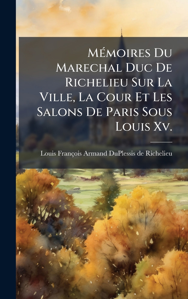 MÃ©moires Du Marechal Duc De Richelieu Sur La Ville, La Cour Et Les Salons De Paris Sous Louis Xv.