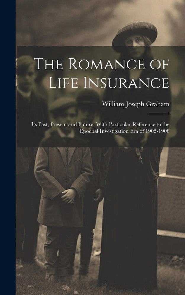 The Romance of Life Insurance; its Past, Present and Future, With Particular Reference to the Epochal Investigation era of 1905-1908 by William Joseph Graham (Hardcover)