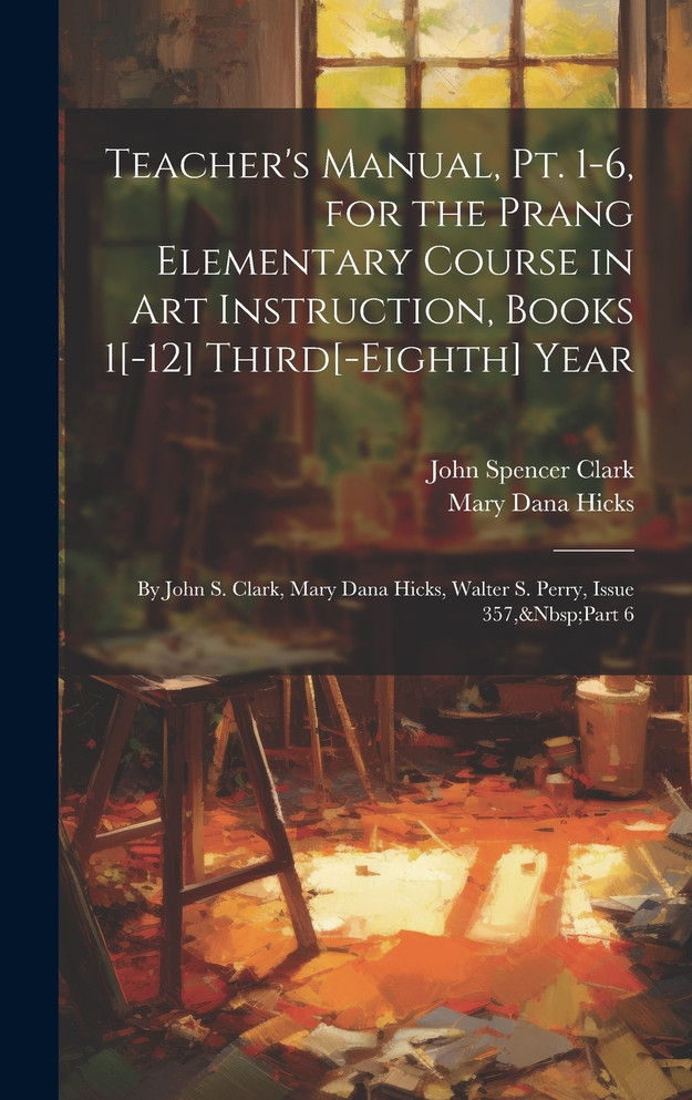 Teacher's Manual, Pt. 1-6, for the Prang Elementary Course in Art Instruction, Books 1[-12] Third[-Eighth] Year : By John S. Clark, Mary Dana Hicks, Walter S. Perry, Issue 357,&Nbsp;Part 6 by John Spencer Clark (Hardcover)