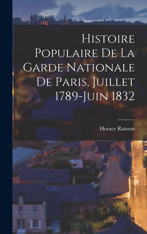 Histoire Populaire De La Garde Nationale De Paris, Juillet 1789-Juin 1832 by Horace Raisson (Hardcover)