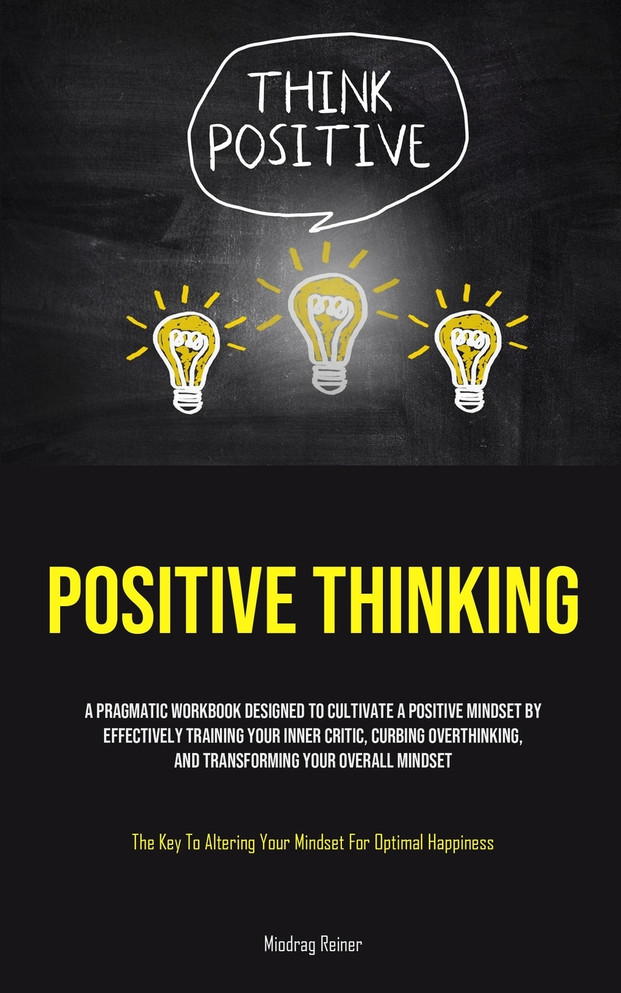 Positive Thinking : A Pragmatic Workbook Designed To Cultivate A Positive Mindset By Effectively Training Your Inner Critic, Curbing Overthinking, And Transforming Your Overall Mindset (The Key To Altering Your Mindset For Optimal Happiness)