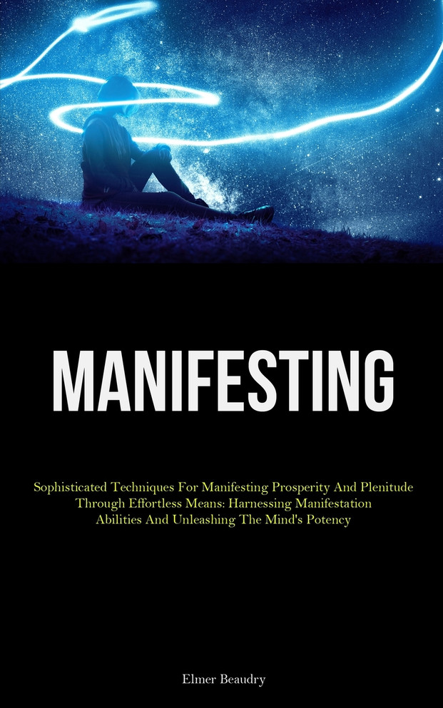 Manifesting : Sophisticated Techniques For Manifesting Prosperity And Plenitude Through Effortless Means: Harnessing Manifestation Abilities And Unleashing The Mind's Potency