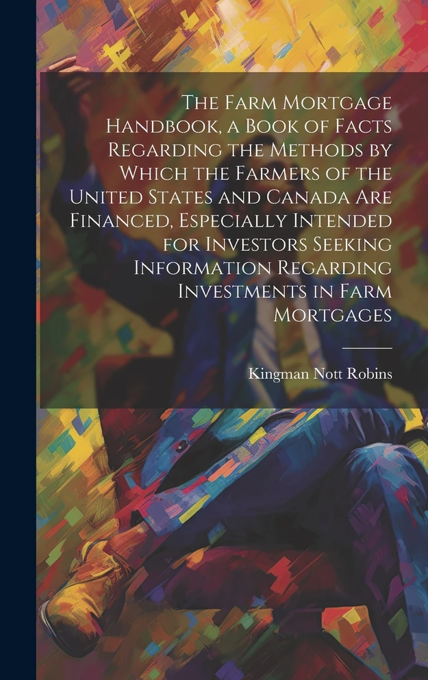 The Farm Mortgage Handbook, a Book of Facts Regarding the Methods by Which the Farmers of the United States and Canada are Financed, Especially Intended for Investors Seeking Information Regarding Investments in Farm Mortgages