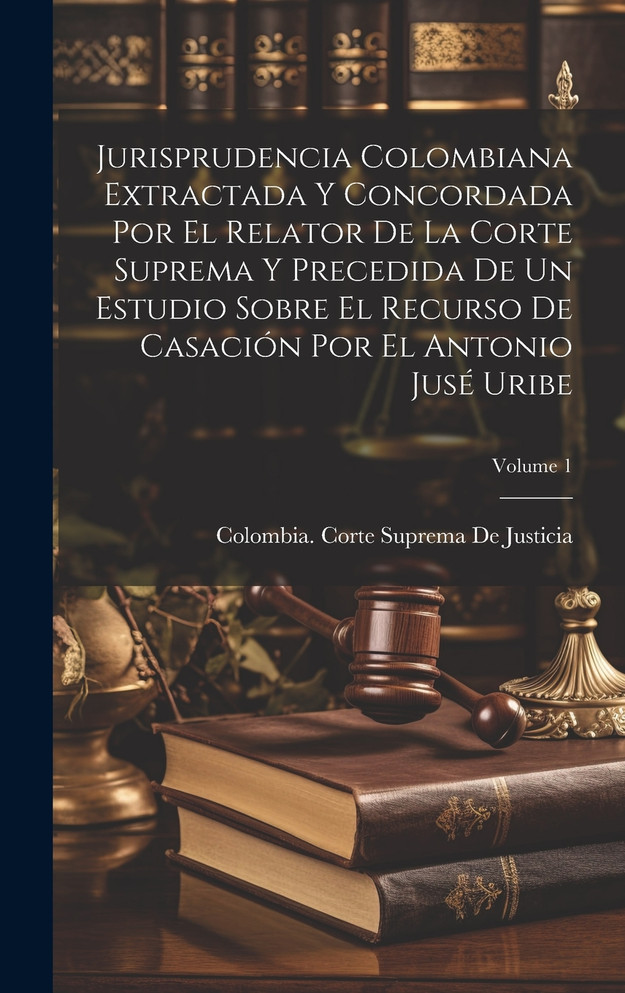 Jurisprudencia Colombiana Extractada Y Concordada Por El Relator De La Corte Suprema Y Precedida De Un Estudio Sobre El Recurso De Casación Por El Antonio Jusé Uribe; Volume 1