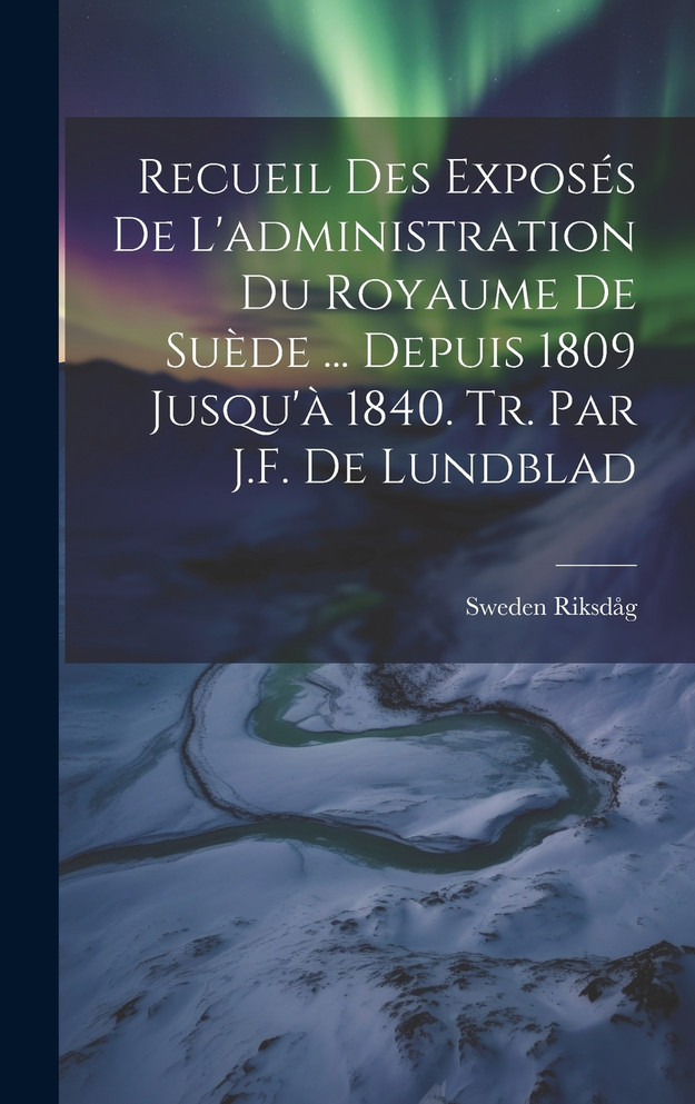Recueil Des Exposés De L'administration Du Royaume De Suède ... Depuis 1809 Jusqu'à 1840. Tr. Par J.F. De Lundblad