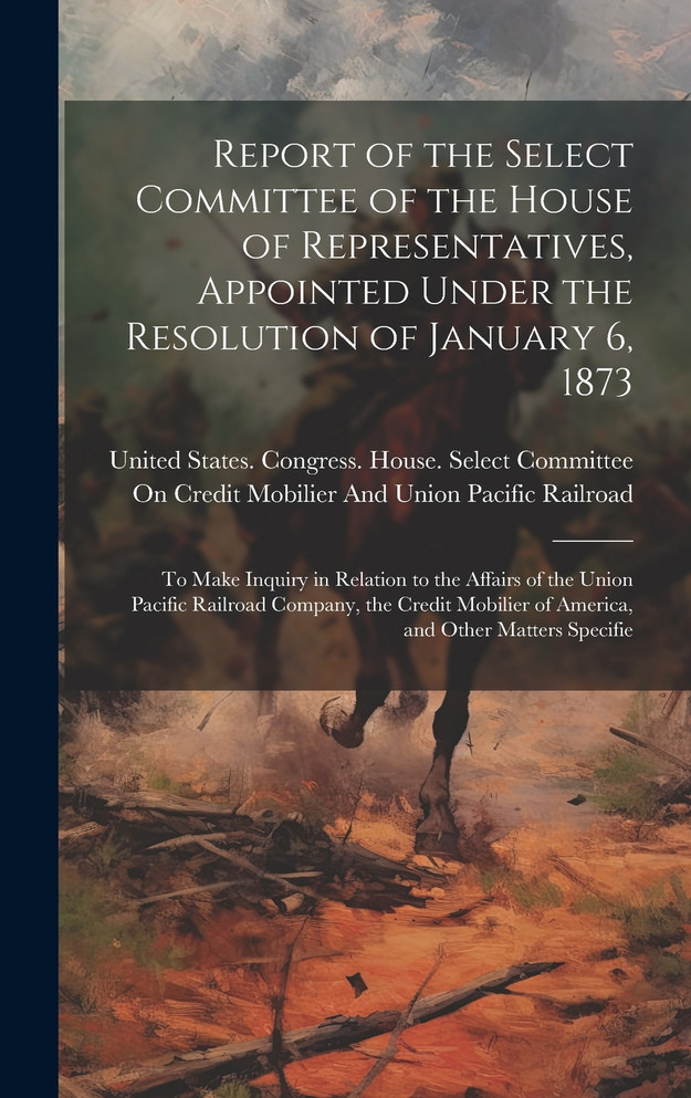 Report of the Select Committee of the House of Representatives, Appointed Under the Resolution of January 6, 1873