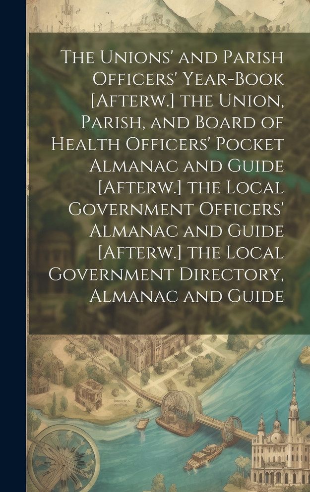 The Unions' and Parish Officers' Year-Book [Afterw.] the Union, Parish, and Board of Health Officers' Pocket Almanac and Guide [Afterw.] the Local Government Officers' Almanac and Guide [Afterw.] the Local Government Directory, Almanac and Guide