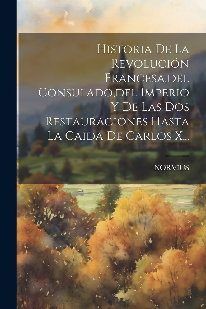 Historia De La Revolución Francesa,del Consulado,del Imperio Y De Las Dos Restauraciones Hasta La Caida De Carlos X...