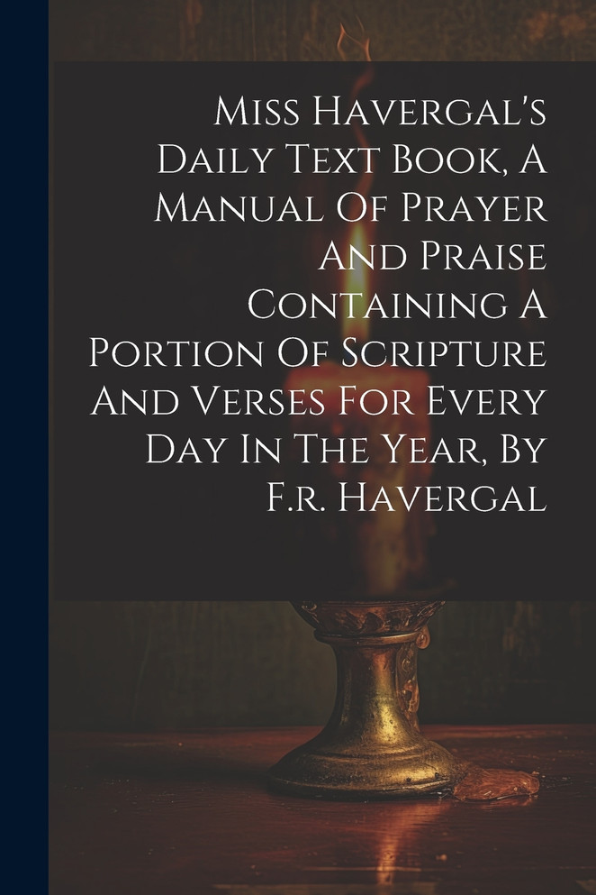 Miss Havergal's Daily Text Book, A Manual Of Prayer And Praise Containing A Portion Of Scripture And Verses For Every Day In The Year, By F.r. Havergal