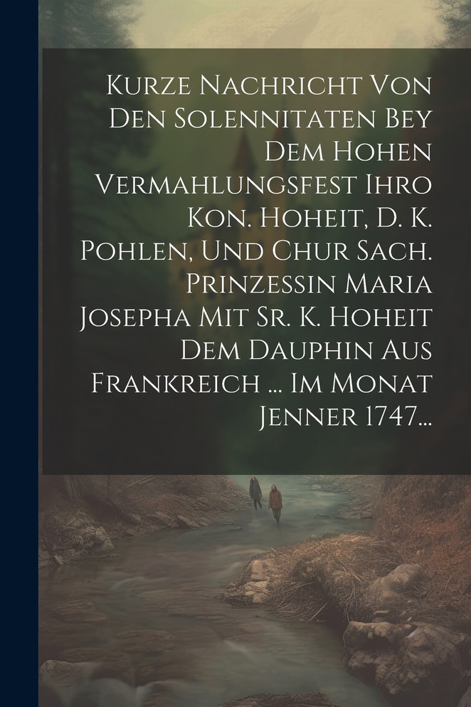Kurze Nachricht Von Den Solennitaten Bey Dem Hohen Vermahlungsfest Ihro Kon. Hoheit, D. K. Pohlen, Und Chur Sach. Prinzessin Maria Josepha Mit Sr. K. Hoheit Dem Dauphin Aus Frankreich ... Im Monat Jenner 1747...