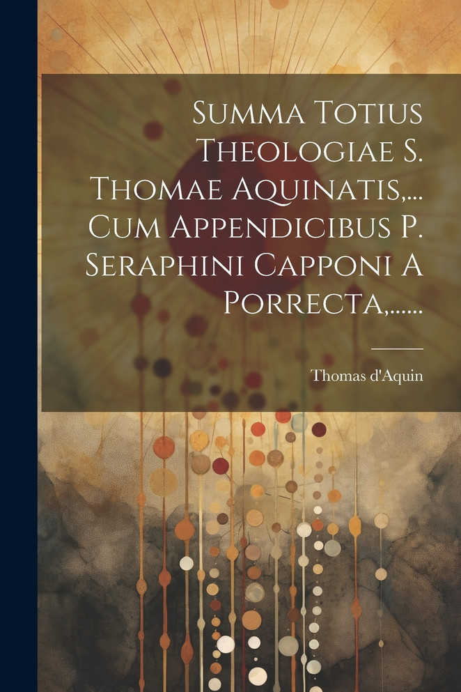 Summa Totius Theologiae S. Thomae Aquinatis,... Cum Appendicibus P. Seraphini Capponi A Porrecta,......