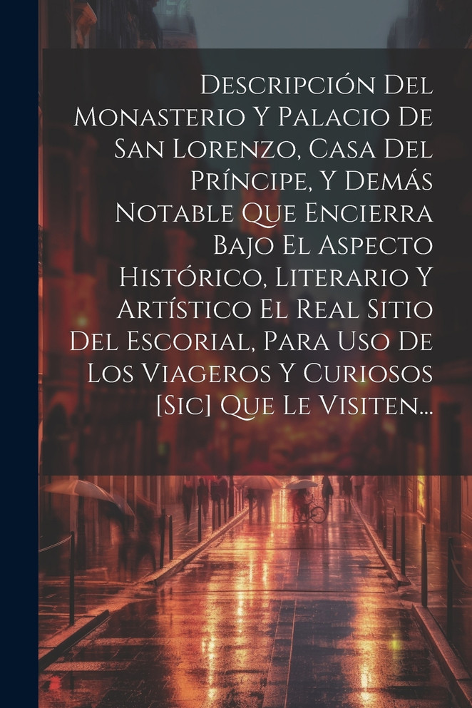 Descripción Del Monasterio Y Palacio De San Lorenzo, Casa Del Príncipe, Y Demás Notable Que Encierra Bajo El Aspecto Histórico, Literario Y Artístico El Real Sitio Del Escorial, Para Uso De Los Viageros Y Curiosos [sic] Que Le Visiten...