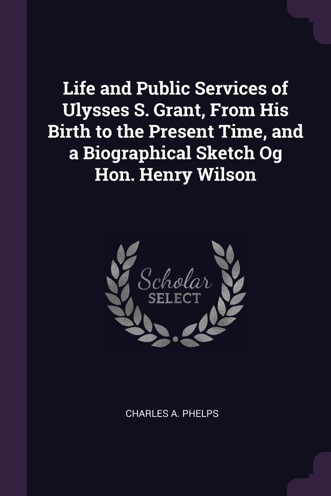 Life and Public Services of Ulysses S. Grant, From His Birth to the Present Time, and a Biographical Sketch Og Hon. Henry Wilson