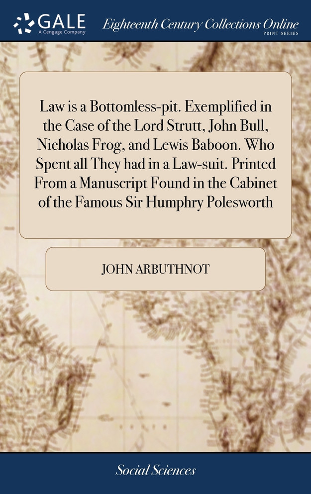 Law is a Bottomless-pit. Exemplified in the Case of the Lord Strutt, John Bull, Nicholas Frog, and Lewis Baboon. Who Spent all They had in a Law-suit. Printed From a Manuscript Found in the Cabinet of the Famous Sir Humphry Polesworth