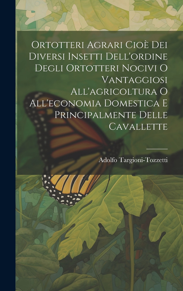 Ortotteri Agrari Cioè Dei Diversi Insetti Dell'ordine Degli Ortotteri Nocivi O Vantaggiosi All'agricoltura O All'economia Domestica E Principalmente Delle Cavallette
