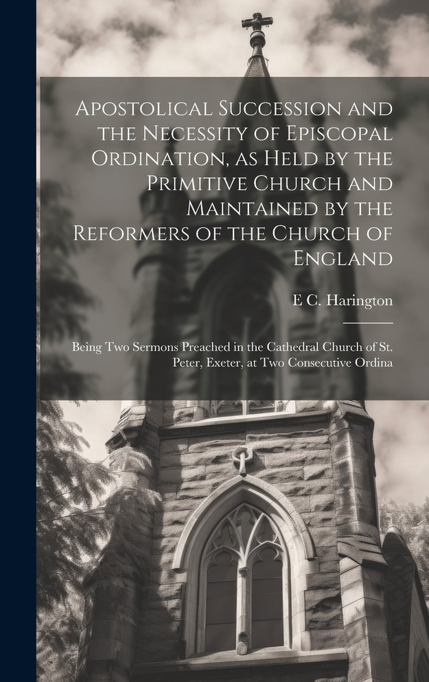 Apostolical Succession and the Necessity of Episcopal Ordination, as Held by the Primitive Church and Maintained by the Reformers of the Church of England