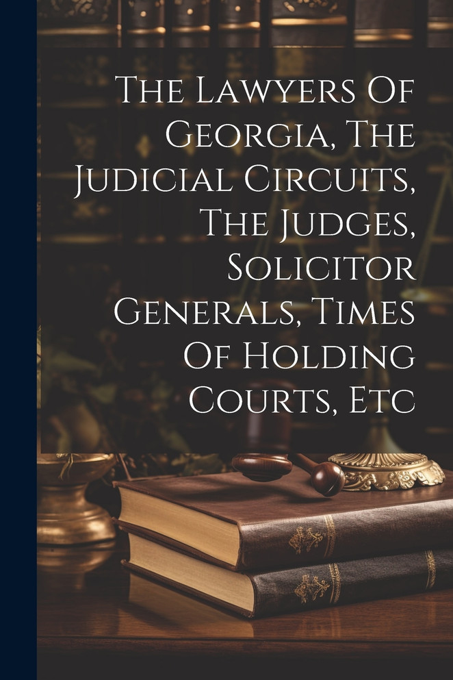 The Lawyers Of Georgia, The Judicial Circuits, The Judges, Solicitor Generals, Times Of Holding Courts, Etc The Lawyers Of Georgia, The Judicial Circuits, The Judges, Solicitor Generals, Times Of Holding Courts, Etc