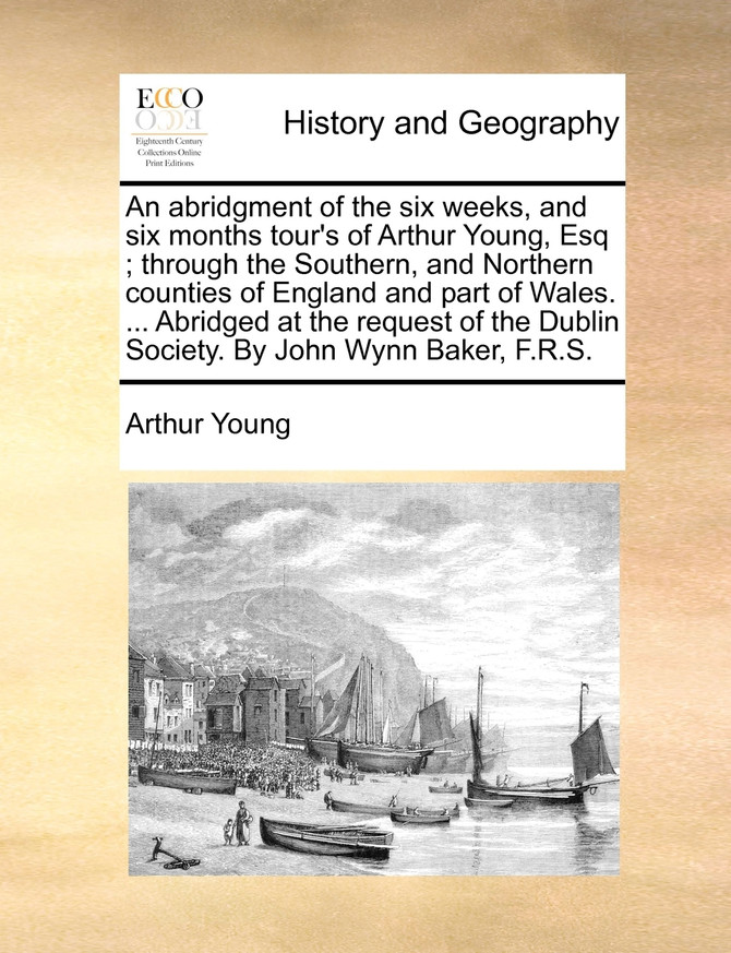 An abridgment of the six weeks, and six months tour's of Arthur Young, Esq; through the Southern, and Northern counties of England and part of Wales. ... Abridged at the request of the Dublin Society. By John Wynn Baker, F.R.S.