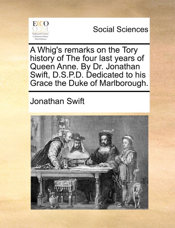 A Whig's remarks on the Tory history of The four last years of Queen Anne. By Dr. Jonathan Swift, D.S.P.D. Dedicated to his Grace the Duke of Marlborough.