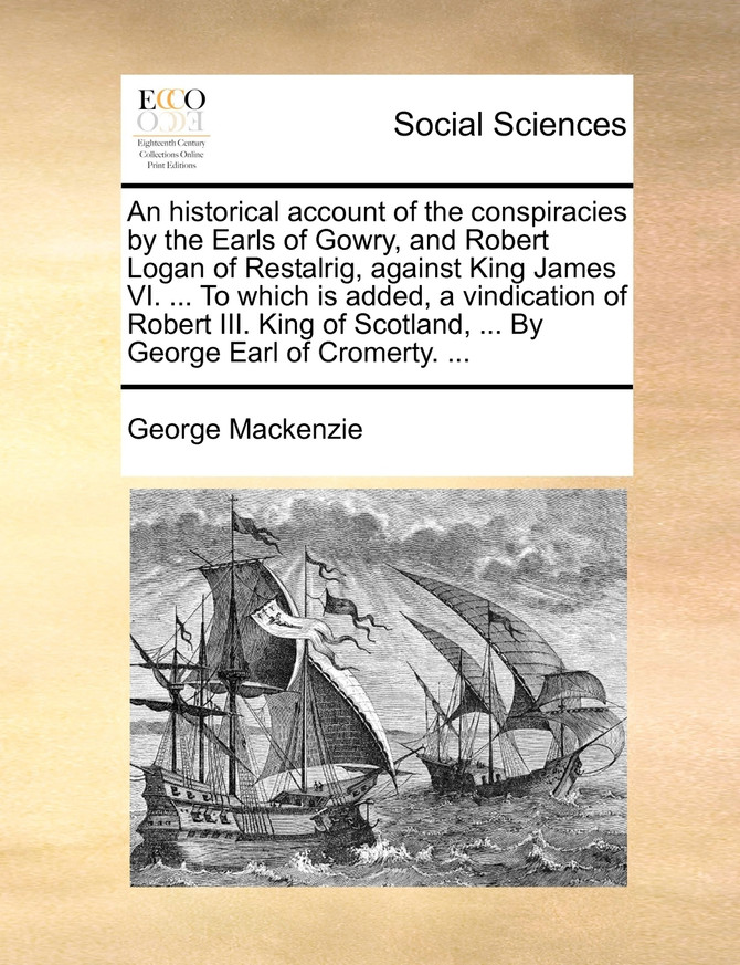 An historical account of the conspiracies by the Earls of Gowry, and Robert Logan of Restalrig, against King James VI. ... To which is added, a vindication of Robert III. King of Scotland, ... By George Earl of Cromerty. ...