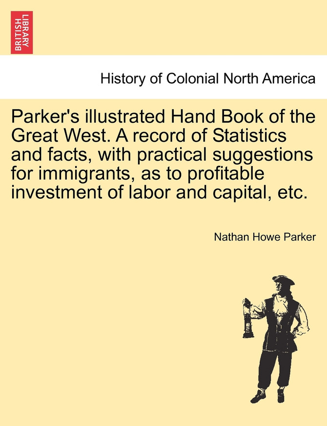Parker's illustrated Hand Book of the Great West. A record of Statistics and facts, with practical suggestions for immigrants, as to profitable investment of labor and capital, etc.