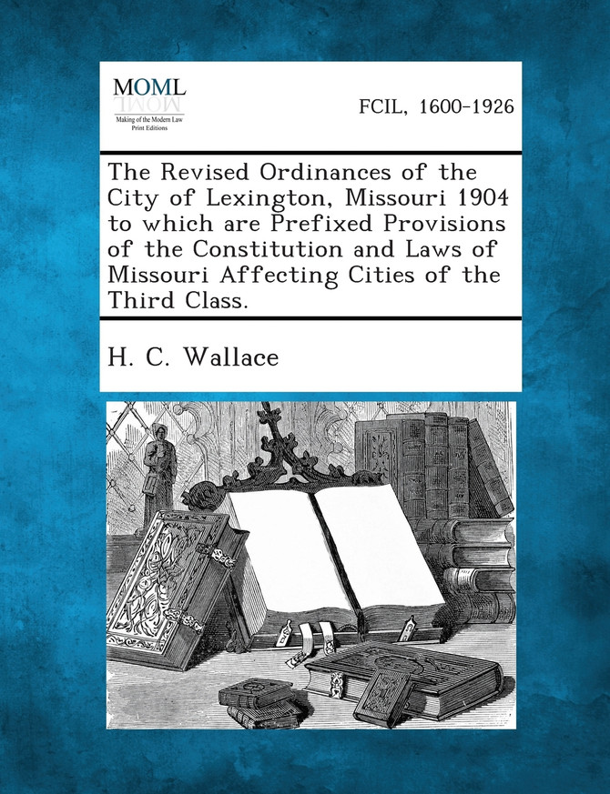 The Revised Ordinances of the City of Lexington, Missouri 1904 to Which Are Prefixed Provisions of the Constitution and Laws of Missouri Affecting Cit