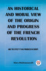 An historical and moral view of the origin and progress of the French Revolution And the effect it has produced in Europe