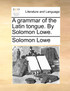 A grammar of the Latin tongue. By Solomon Lowe.