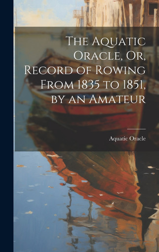 The Aquatic Oracle, Or, Record of Rowing From 1835 to 1851, by an ...