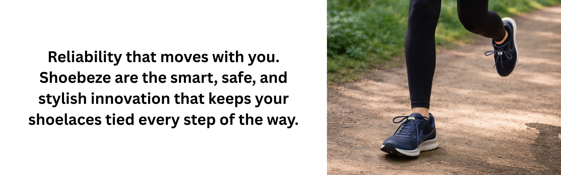 Reliability that moves with you. Shoebeze are the smart, safe, and stylish innovation that keeps your shoelaces tied every step of the way.