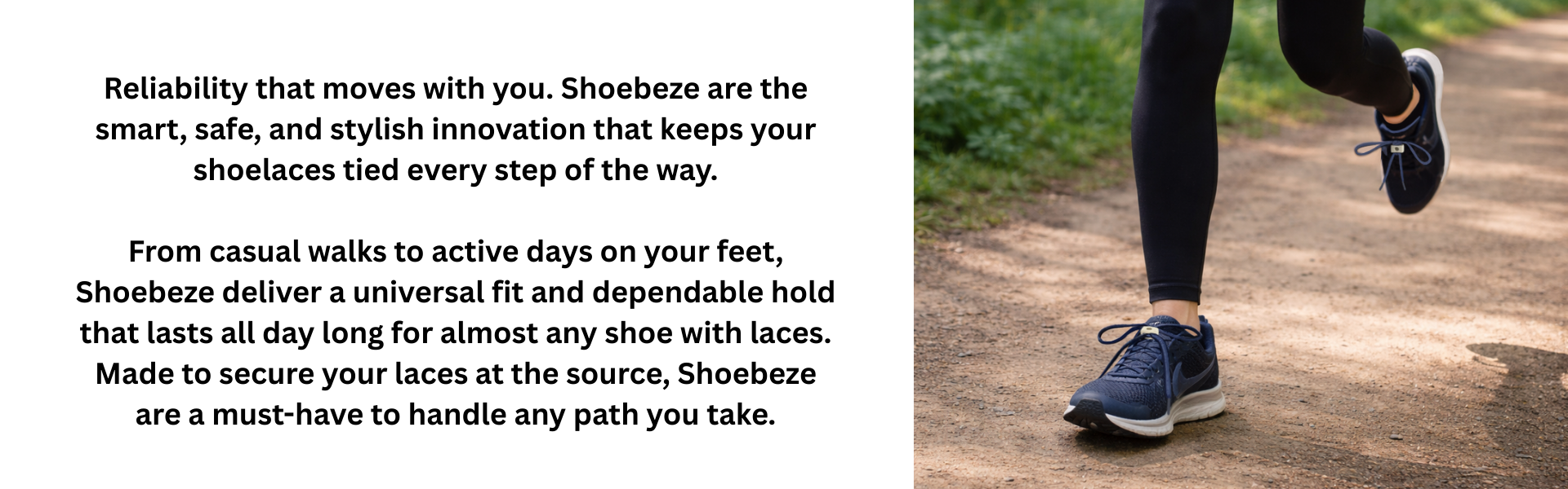 Reliability that moves with you. Shoebeze are the smart, safe, and stylish innovation that keeps your shoelaces tied every step of the way.