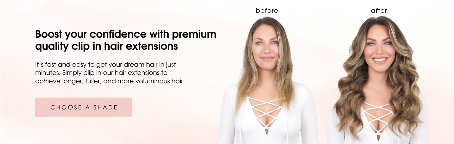 Boost your confidence with premium quality clip in hair extensions.  It’s fast and easy to get your dream hair in just minutes. Simply clip in our hair extensions to achieve longer, fuller, and more voluminous hair. 