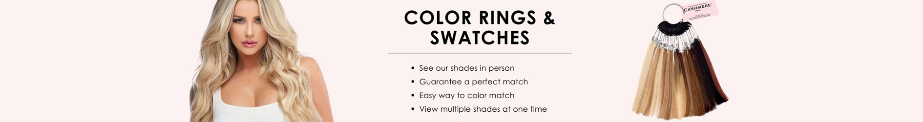 COLOR RINGS & SWATCHES • Try our shades in person • Guarantee a perfect match • Compare shades • Easy to use samples