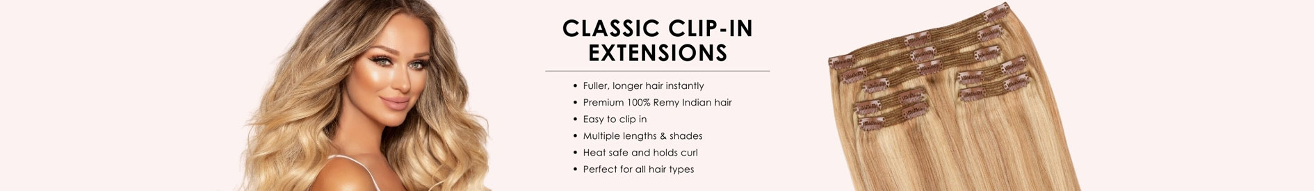 CLASSIC CLIP-IN EXTENSIONS • Fuller, longer hair instantly • Premium 100% Remy Indian hair • Easy to clip in • Multiple lengths & Shades • Heat safe and holds curls • Perfect for all hair types