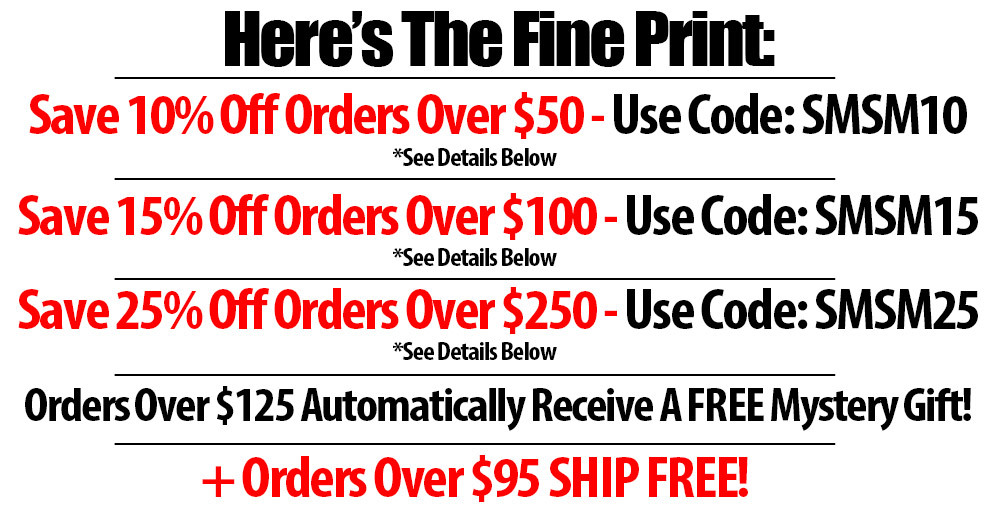 here's the fine print | save 10% off orders over $50 - use code: SMSM10 | save 15% off orders over $100 - use code: SMSM15 | save 25% off orders over $250 - use code: SMSM25 | orders over $125 automatically receive a free mystery goft | order over $95 ship free