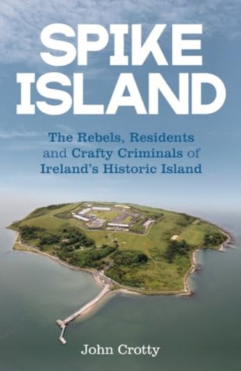 Spike Island : The Rebels, Residents & Crafty Criminals of Ireland’s Historic Island / John Crotty