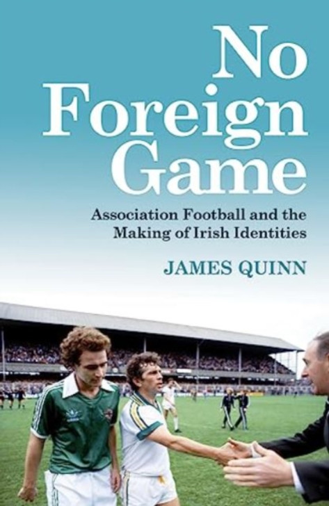 No Foreign Game: Association Football and the Making of Irish Identities / James Quinn