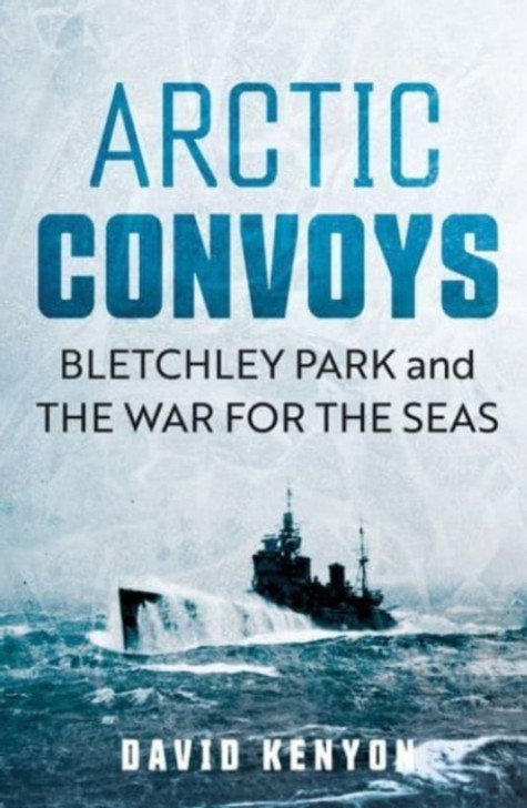 Arctic Convoys: Bletchley Park and the War for the Seas / David Kenyon