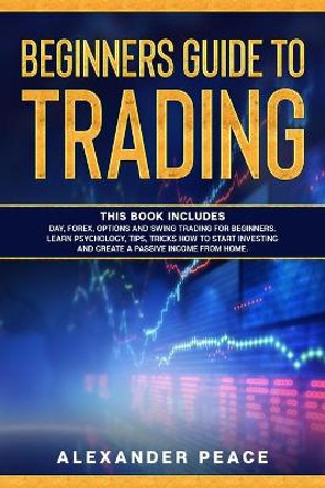 Beginners Guide to Trading: This Book Includes: Day, Forex, Options and Swing Trading for Beginners. Learn Psychology, Tips, Tricks How to Start Investing and Create a Passive Income from Home. Alexander Peace 9798653868757