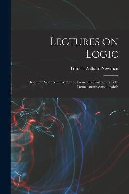 Lectures on Logic: Or on the Science of Evidence: Generally Embracing Both Demonstrative and Probab Francis William Newman 9781018929255