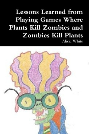 Lessons Learned from Playing Games Where Plants Kill Zombies and Zombies Kill Plants Alicia White 9781304150332