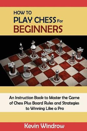 How to Play Chess for Beginners: An Instruction Book to Master the Game of Chess Plus Board Rules and Strategies to Winning Like a Pro Kevin Windrow 9781952597978