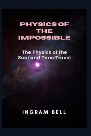 Physics of the Impossible: The Physics of the Soul and Time Travel Ingram Bell 9798441180658
