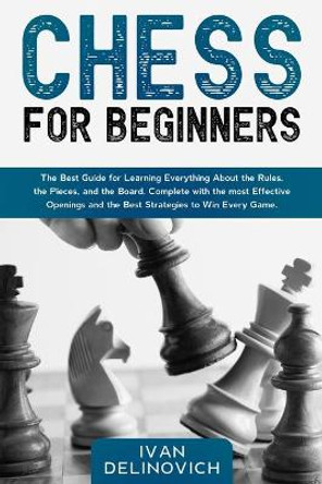 Chess for Beginners: The Best Guide for Learning Everything About the Rules, the Pieces, and the Board. Complete with the most Effective Openings and the Best Strategies to Win Every Game. Ivan Delinovich 9798590186341