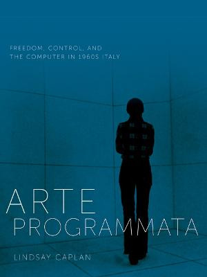 Arte Programmata: Freedom, Control, and the Computer in 1960s Italy Lindsay Caplan 9781517909932