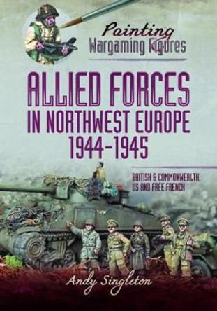 Painting Wargaming Figures   Allied Forces in Northwest Europe, 1944 45: British and Commonwealth, US and Free French Singleton, Andy 9781399005623